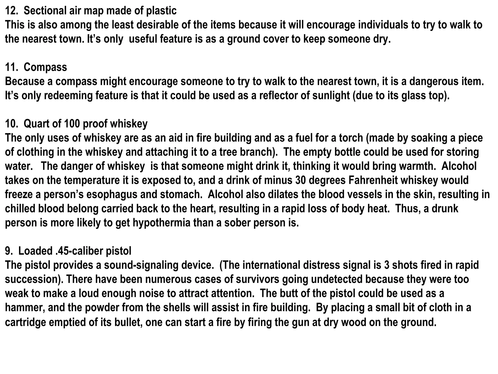12.  Sectional air map made of plastic This is also among the least desirable of the items because it will encourage individuals to try to walk to the nearest town. It’s only  useful feature is as a ground cover to keep someone dry. 11.  Compass Because a compass might encourage someone to try to walk to the nearest town, it is a dangerous item.  It’s only redeeming feature is that it could be used as a reflector of sunlight (due to its glass top). 10.  Quart of 100 proof whiskey The only uses of whiskey are as an aid in fire building and as a fuel for a torch (made by soaking a piece of clothing in the whiskey and attaching it to a tree branch).  The empty bottle could be used for storing water.  The danger of whiskey  is that someone might drink it, thinking it would bring warmth.  Alcohol takes on the temperature it is exposed to, and a drink of minus 30 degrees Fahrenheit whiskey would freeze a person’s esophagus and stomach.  Alcohol also dilates the blood vessels in the skin, resulting in  chilled blood belong carried back to the heart, resulting in a rapid loss of body heat.  Thus, a drunk person is more likely to get hypothermia than a sober person is. 9.  Loaded .45-caliber pistol The pistol provides a sound-signaling device.  (The international distress signal is 3 shots fired in rapid succession). There have been numerous cases of survivors going undetected because they were too weak to make a loud enough noise to attract attention.  The butt of the pistol could be used as a hammer, and the powder from the shells will assist in fire building.  By placing a small bit of cloth in a cartridge emptied of its bullet, one can start a fire by firing the gun at dry wood on the ground.   