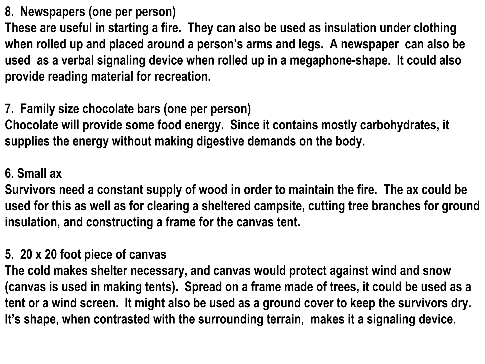 8.  Newspapers (one per person) These are useful in starting a fire.  They can also be used as insulation under clothing when rolled up and placed around a person’s arms and legs.  A newspaper  can also be used  as a verbal signaling device when rolled up in a megaphone-shape.  It could also provide reading material for recreation. 7.  Family size chocolate bars (one per person) Chocolate will provide some food energy.  Since it contains mostly carbohydrates, it supplies the energy without making digestive demands on the body. 6. Small ax Survivors need a constant supply of wood in order to maintain the fire.  The ax could be used for this as well as for clearing a sheltered campsite, cutting tree branches for ground insulation, and constructing a frame for the canvas tent. 5.  20 x 20 foot piece of canvas The cold makes shelter necessary, and canvas would protect against wind and snow (canvas is used in making tents).  Spread on a frame made of trees, it could be used as a tent or a wind screen.  It might also be used as a ground cover to keep the survivors dry.  It’s shape, when contrasted with the surrounding terrain,  makes it a signaling device. 