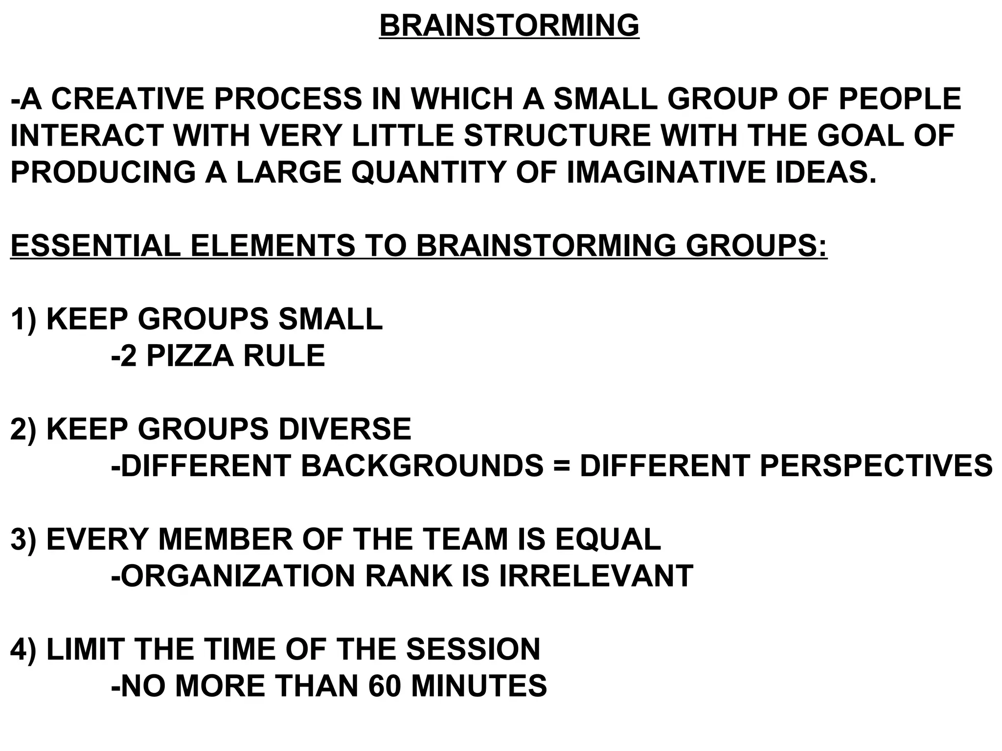 BRAINSTORMING -A CREATIVE PROCESS IN WHICH A SMALL GROUP OF PEOPLE INTERACT WITH VERY LITTLE STRUCTURE WITH THE GOAL OF PRODUCING A LARGE QUANTITY OF IMAGINATIVE IDEAS. ESSENTIAL ELEMENTS TO BRAINSTORMING GROUPS: 1) KEEP GROUPS SMALL -2 PIZZA RULE 2) KEEP GROUPS DIVERSE -DIFFERENT BACKGROUNDS = DIFFERENT PERSPECTIVES 3) EVERY MEMBER OF THE TEAM IS EQUAL -ORGANIZATION RANK IS IRRELEVANT 4) LIMIT THE TIME OF THE SESSION -NO MORE THAN 60 MINUTES 
