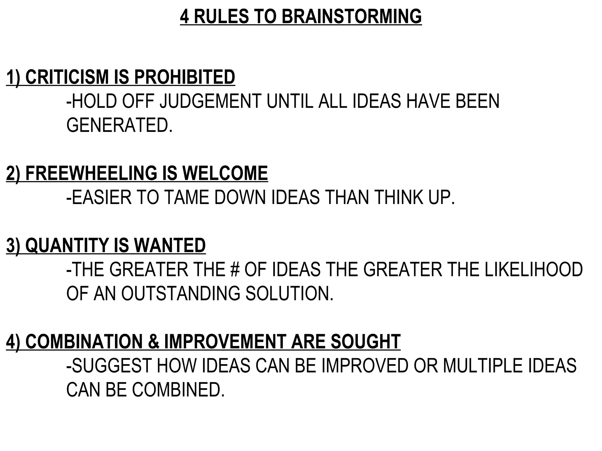 4 RULES TO BRAINSTORMING 1) CRITICISM IS PROHIBITED -HOLD OFF JUDGEMENT UNTIL ALL IDEAS HAVE BEEN  GENERATED. 2) FREEWHEELING IS WELCOME -EASIER TO TAME DOWN IDEAS THAN THINK UP. 3) QUANTITY IS WANTED -THE GREATER THE # OF IDEAS THE GREATER THE LIKELIHOOD  OF AN OUTSTANDING SOLUTION. 4) COMBINATION & IMPROVEMENT ARE SOUGHT -SUGGEST HOW IDEAS CAN BE IMPROVED OR MULTIPLE IDEAS  CAN BE COMBINED. 