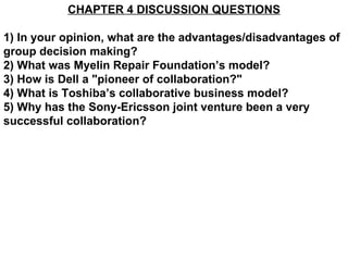 CHAPTER 4 DISCUSSION QUESTIONS 1) In your opinion, what are the advantages/disadvantages of group decision making? 2) What was Myelin Repair Foundation’s model?  3) How is Dell a &quot;pioneer of collaboration?&quot; 4) What is Toshiba’s collaborative business model? 5) Why has the Sony-Ericsson joint venture been a very successful collaboration? 