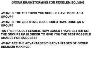 GROUP BRAINSTORMING FOR PROBLEM SOLVING


-WHAT IS THE 1ST THING YOU SHOULD HAVE DONE AS A
GROUP?
-WHAT IS THE 2ND THING YOU SHOULD HAVE DONE AS A
GROUP?
-AS THE PROJECT LEADER, HOW COULD I HAVE BETTER SET
THE GROUPS UP IN ORDER TO GIVE YOU THE BEST POSSIBLE
CHANCE FOR SUCCESS?
-WHAT ARE THE ADVANTAGES/DISADVANTAGES OF GROUP
DECISION MAKING?
 