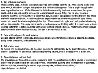 4. Can of Crisco shortening
This has many uses. A mirror-like signaling device can be made from the lid. After shining the lid with
steel wool, it will reflect sunlight and generate 5 to 7 million candlepower. This is bright enough to be
seen beyond the horizon. While this could be limited somewhat by the trees, a member of the group
could climb a tree and use the mirrored lid to signal search planes. If they had no other means of
signaling than this, they would have a better than 80% chance of being rescued within the first day. There
are other uses for this item. It can be rubbed on exposed skin for protection against the cold. When
melted into an oil, the shortening is helpful as fuel. When soaked into a piece of cloth, melted shortening
will act like a candle. The empty can is useful in melting snow for drinking water. It is much safer to drink
warmed water than to eat snow, since warm water will help retain body heat. Water is important because
dehydration will affect decision-making. The can is also useful as a cup.

3. Extra shirt and pants for each survivor
Besides adding warmth to the body, clothes can also be used for shelter, signaling, bedding, bandages,
string (when unraveled), and fuel for the fire.

2. Ball of steel wool
To make a fire, the survivors need a means of catching he sparks made by the cigarette lighter. This is
the best substance for catching a spark and supporting a flame, even if the steel wool is a little wet.

1. Cigarette lighter (without fluid)
The gravest danger facing the group is exposure to cold. The greatest need is for a source of warmth and
the second greatest need is for signaling devices. This makes building a fire the first order of business.
Without matches, something is needed to produce sparks, and even without fluid, a
cigarette lighter can do that.
 