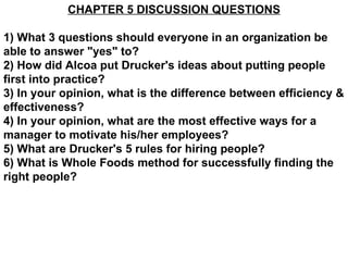 CHAPTER 5 DISCUSSION QUESTIONS 1) What 3 questions should everyone in an organization be able to answer &quot;yes&quot; to? 2) How did Alcoa put Drucker's ideas about putting people first into practice? 3) In your opinion, what is the difference between efficiency & effectiveness? 4) In your opinion, what are the most effective ways for a manager to motivate his/her employees? 5) What are Drucker's 5 rules for hiring people? 6) What is Whole Foods method for successfully finding the right people? 