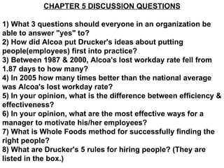 CHAPTER 5 DISCUSSION QUESTIONS 1) What 3 questions should everyone in an organization be able to answer &quot;yes&quot; to? 2) How did Alcoa put Drucker's ideas about putting people(employees) first into practice? 3) Between 1987 & 2000, Alcoa's lost workday rate fell from 1.87 days to how many? 4) In 2005 how many times better than the national average was Alcoa's lost workday rate? 5) In your opinion, what is the difference between efficiency & effectiveness? 6) In your opinion, what are the most effective ways for a manager to motivate his/her employees? 7) What is Whole Foods method for successfully finding the right people? 8) What are Drucker's 5 rules for hiring people? (They are listed in the box.)   