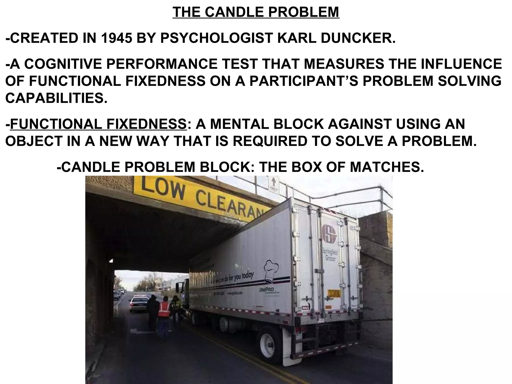THE CANDLE PROBLEM
-CREATED IN 1945 BY PSYCHOLOGIST KARL DUNCKER.
-A COGNITIVE PERFORMANCE TEST THAT MEASURES THE INFLUENCE
OF FUNCTIONAL FIXEDNESS ON A PARTICIPANT’S PROBLEM SOLVING
CAPABILITIES.
-FUNCTIONAL FIXEDNESS: A MENTAL BLOCK AGAINST USING AN
OBJECT IN A NEW WAY THAT IS REQUIRED TO SOLVE A PROBLEM.
      -CANDLE PROBLEM BLOCK: THE BOX OF MATCHES.
 
