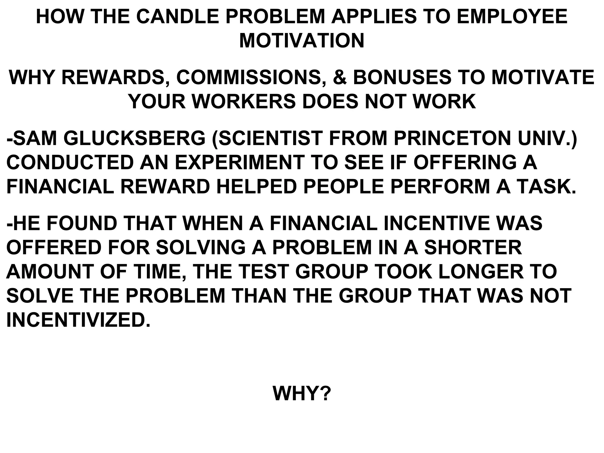HOW THE CANDLE PROBLEM APPLIES TO EMPLOYEE
                  MOTIVATION
WHY REWARDS, COMMISSIONS, & BONUSES TO MOTIVATE
        YOUR WORKERS DOES NOT WORK
-SAM GLUCKSBERG (SCIENTIST FROM PRINCETON UNIV.)
CONDUCTED AN EXPERIMENT TO SEE IF OFFERING A
FINANCIAL REWARD HELPED PEOPLE PERFORM A TASK.
-HE FOUND THAT WHEN A FINANCIAL INCENTIVE WAS
OFFERED FOR SOLVING A PROBLEM IN A SHORTER
AMOUNT OF TIME, THE TEST GROUP TOOK LONGER TO
SOLVE THE PROBLEM THAN THE GROUP THAT WAS NOT
INCENTIVIZED.


                      WHY?
 