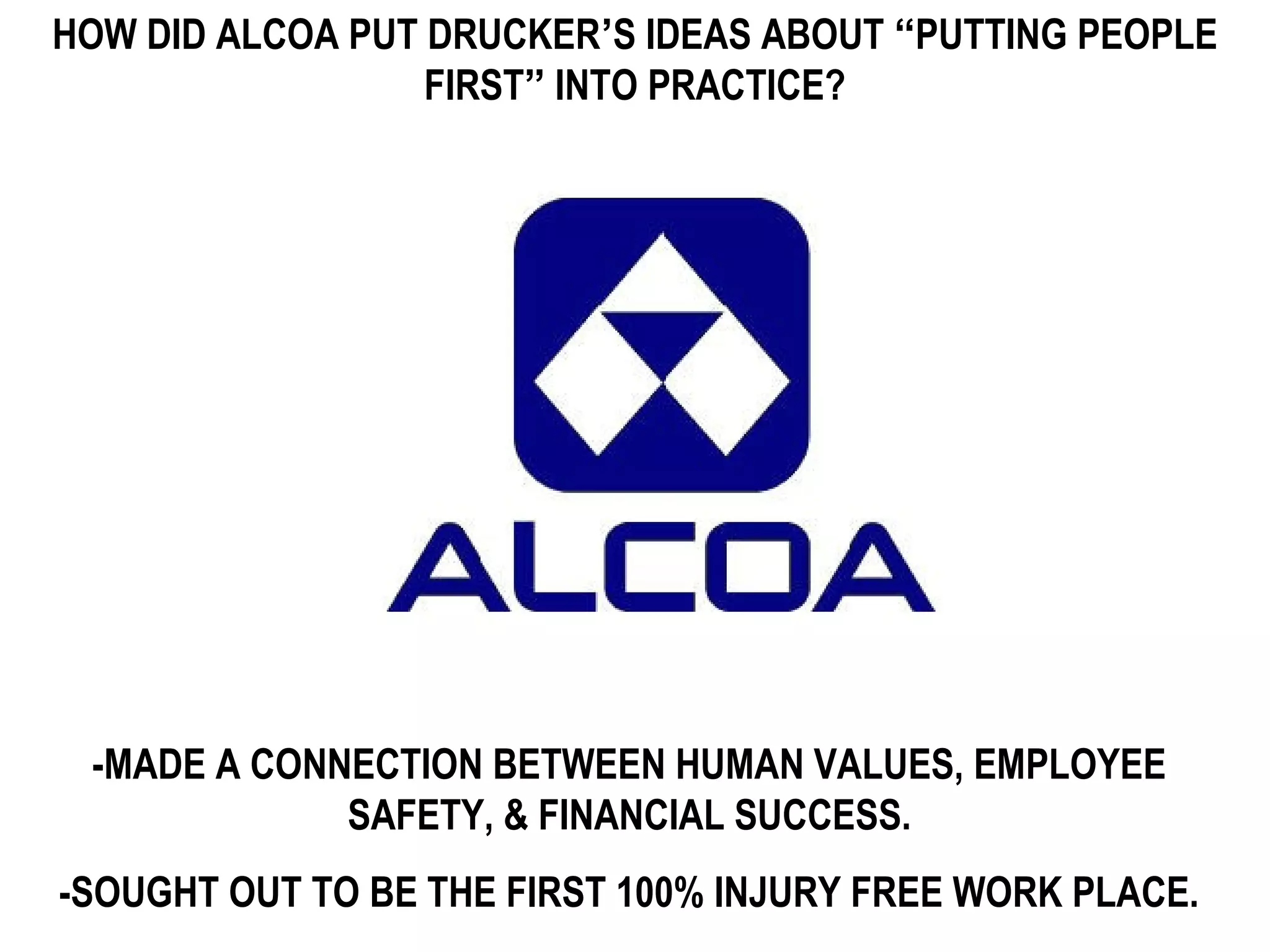 HOW DID ALCOA PUT DRUCKER’S IDEAS ABOUT “PUTTING PEOPLE
                  FIRST” INTO PRACTICE?




 -MADE A CONNECTION BETWEEN HUMAN VALUES, EMPLOYEE
             SAFETY, & FINANCIAL SUCCESS.
-SOUGHT OUT TO BE THE FIRST 100% INJURY FREE WORK PLACE.
 