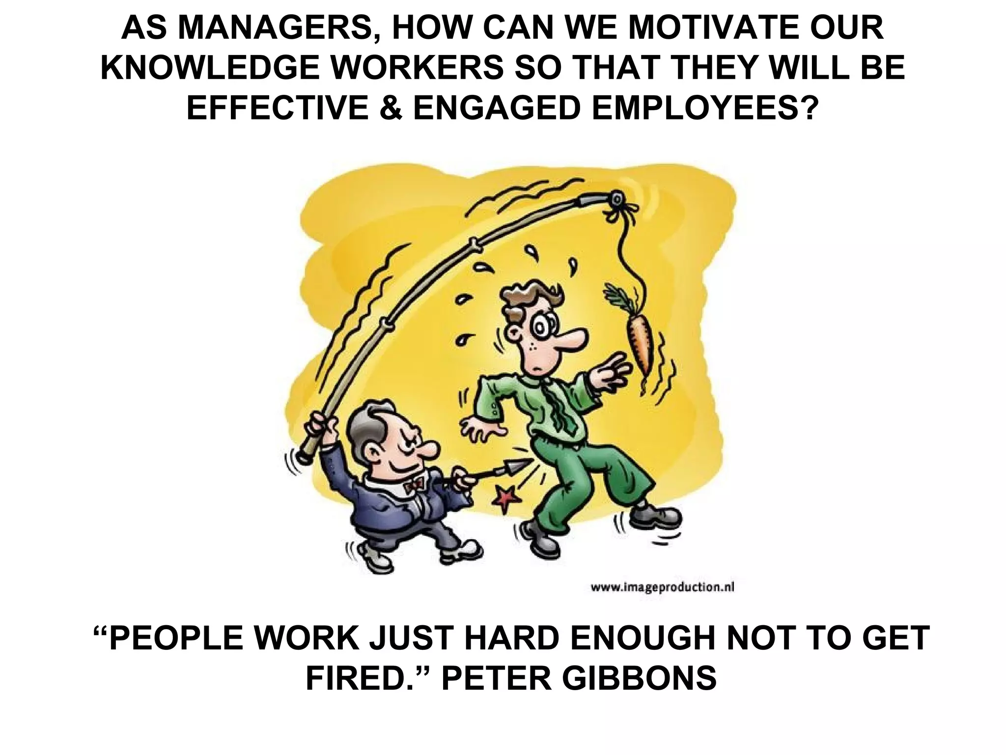 AS MANAGERS, HOW CAN WE MOTIVATE OUR
KNOWLEDGE WORKERS SO THAT THEY WILL BE
    EFFECTIVE & ENGAGED EMPLOYEES?




“PEOPLE WORK JUST HARD ENOUGH NOT TO GET
          FIRED.” PETER GIBBONS
 