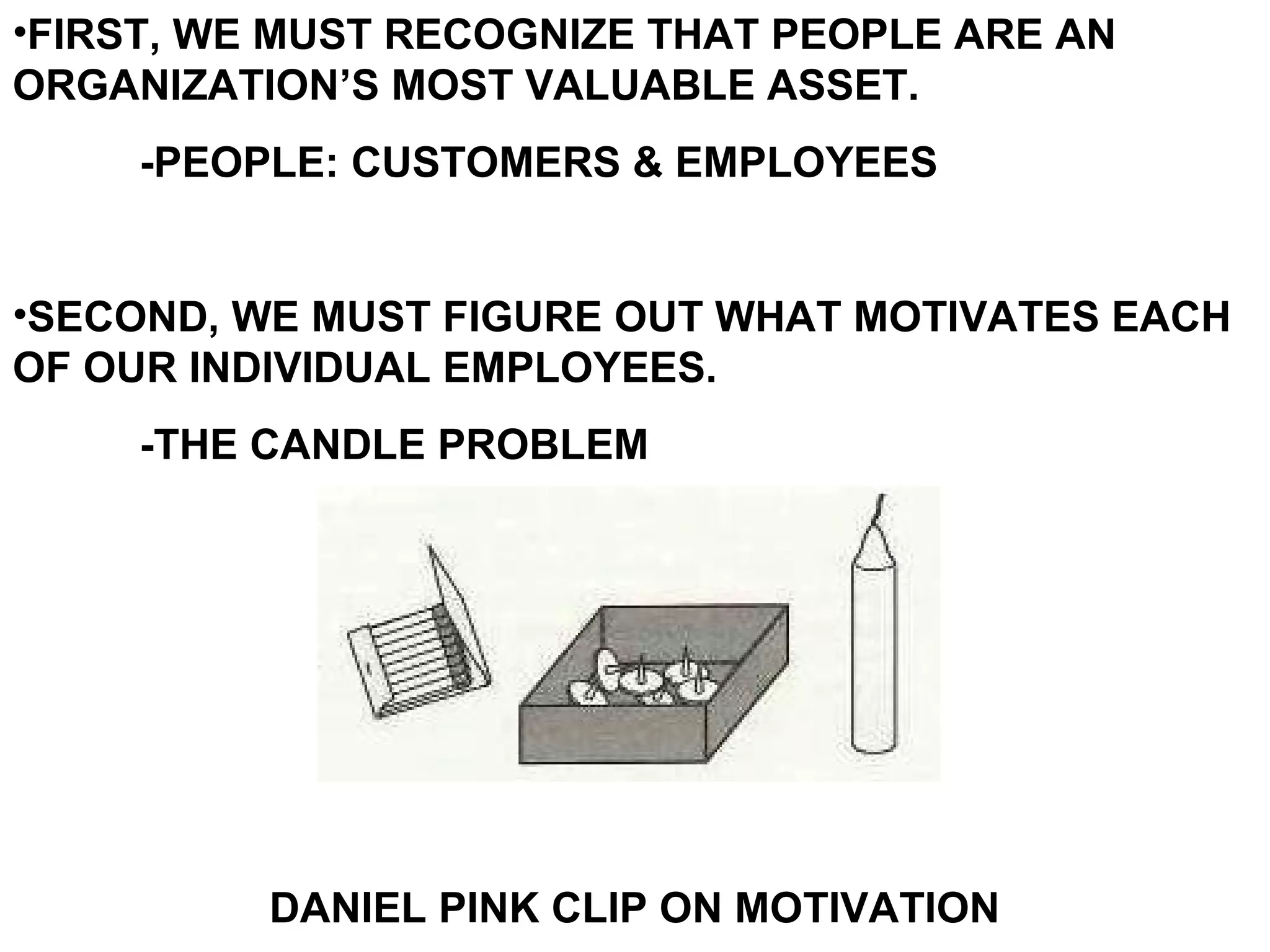 •FIRST, WE MUST RECOGNIZE THAT PEOPLE ARE AN
ORGANIZATION’S MOST VALUABLE ASSET.
     -PEOPLE: CUSTOMERS & EMPLOYEES


•SECOND, WE MUST FIGURE OUT WHAT MOTIVATES EACH
OF OUR INDIVIDUAL EMPLOYEES.
     -THE CANDLE PROBLEM




          DANIEL PINK CLIP ON MOTIVATION
 
