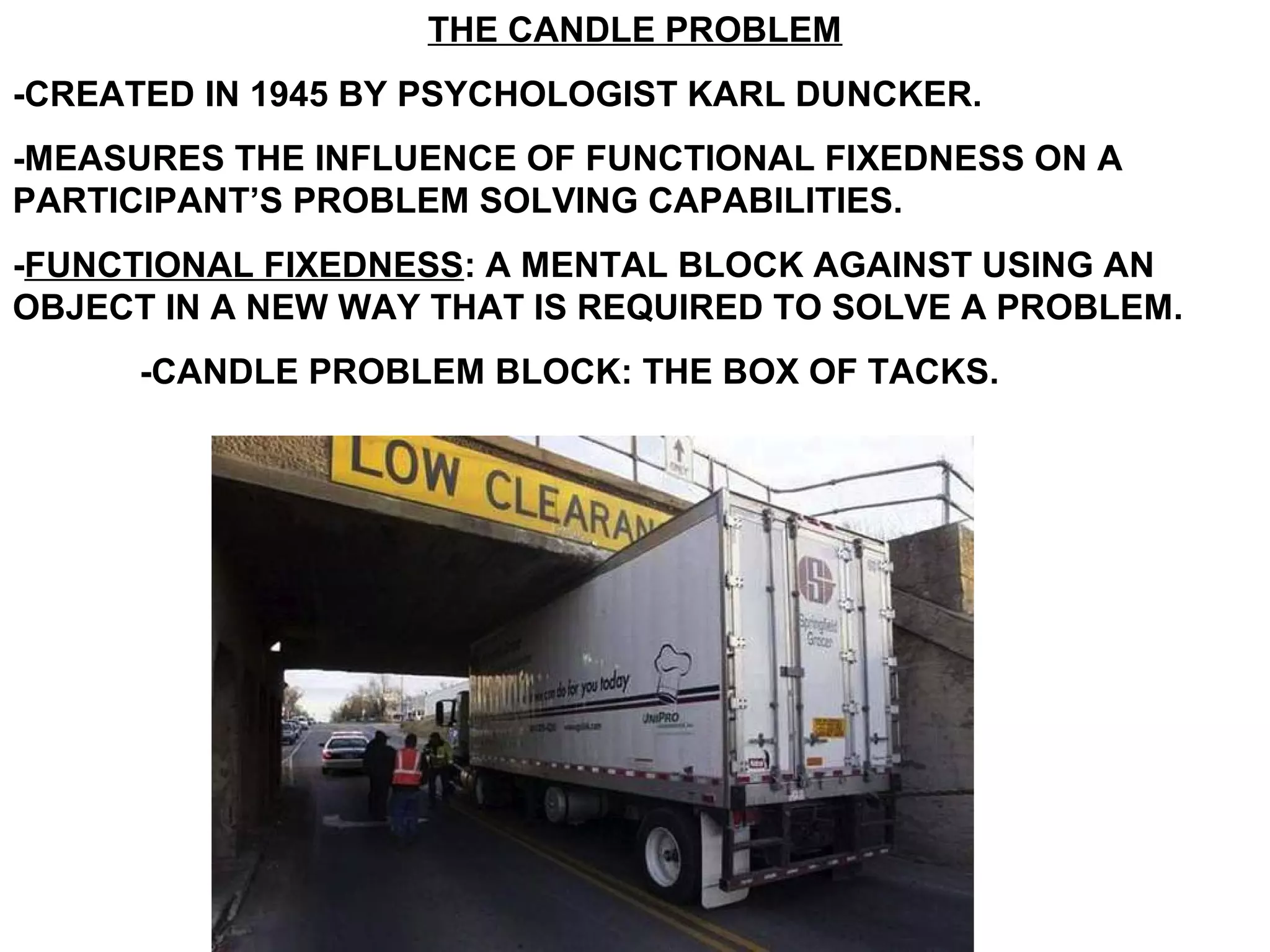 THE CANDLE PROBLEM
-CREATED IN 1945 BY PSYCHOLOGIST KARL DUNCKER.
-MEASURES THE INFLUENCE OF FUNCTIONAL FIXEDNESS ON A
PARTICIPANT’S PROBLEM SOLVING CAPABILITIES.
-FUNCTIONAL FIXEDNESS: A MENTAL BLOCK AGAINST USING AN
OBJECT IN A NEW WAY THAT IS REQUIRED TO SOLVE A PROBLEM.
      -CANDLE PROBLEM BLOCK: THE BOX OF TACKS.
 