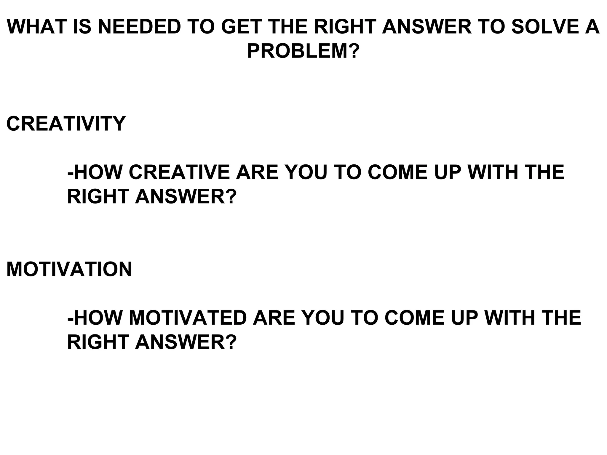 WHAT IS NEEDED TO GET THE RIGHT ANSWER TO SOLVE A
                    PROBLEM?


CREATIVITY

     -HOW CREATIVE ARE YOU TO COME UP WITH THE
     RIGHT ANSWER?


MOTIVATION

     -HOW MOTIVATED ARE YOU TO COME UP WITH THE
     RIGHT ANSWER?
 