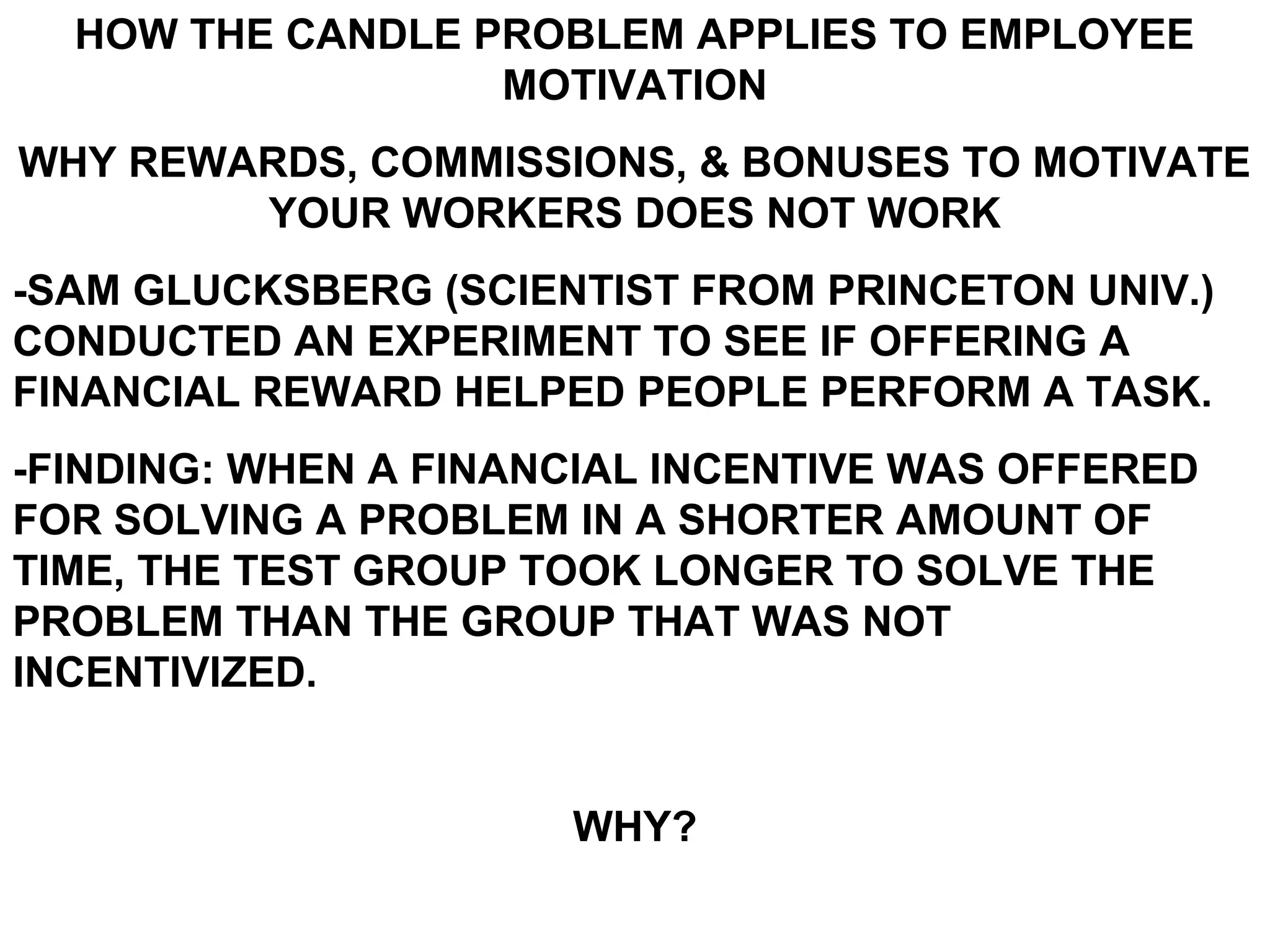 HOW THE CANDLE PROBLEM APPLIES TO EMPLOYEE
                  MOTIVATION
WHY REWARDS, COMMISSIONS, & BONUSES TO MOTIVATE
        YOUR WORKERS DOES NOT WORK
-SAM GLUCKSBERG (SCIENTIST FROM PRINCETON UNIV.)
CONDUCTED AN EXPERIMENT TO SEE IF OFFERING A
FINANCIAL REWARD HELPED PEOPLE PERFORM A TASK.
-FINDING: WHEN A FINANCIAL INCENTIVE WAS OFFERED
FOR SOLVING A PROBLEM IN A SHORTER AMOUNT OF
TIME, THE TEST GROUP TOOK LONGER TO SOLVE THE
PROBLEM THAN THE GROUP THAT WAS NOT
INCENTIVIZED.


                      WHY?
 