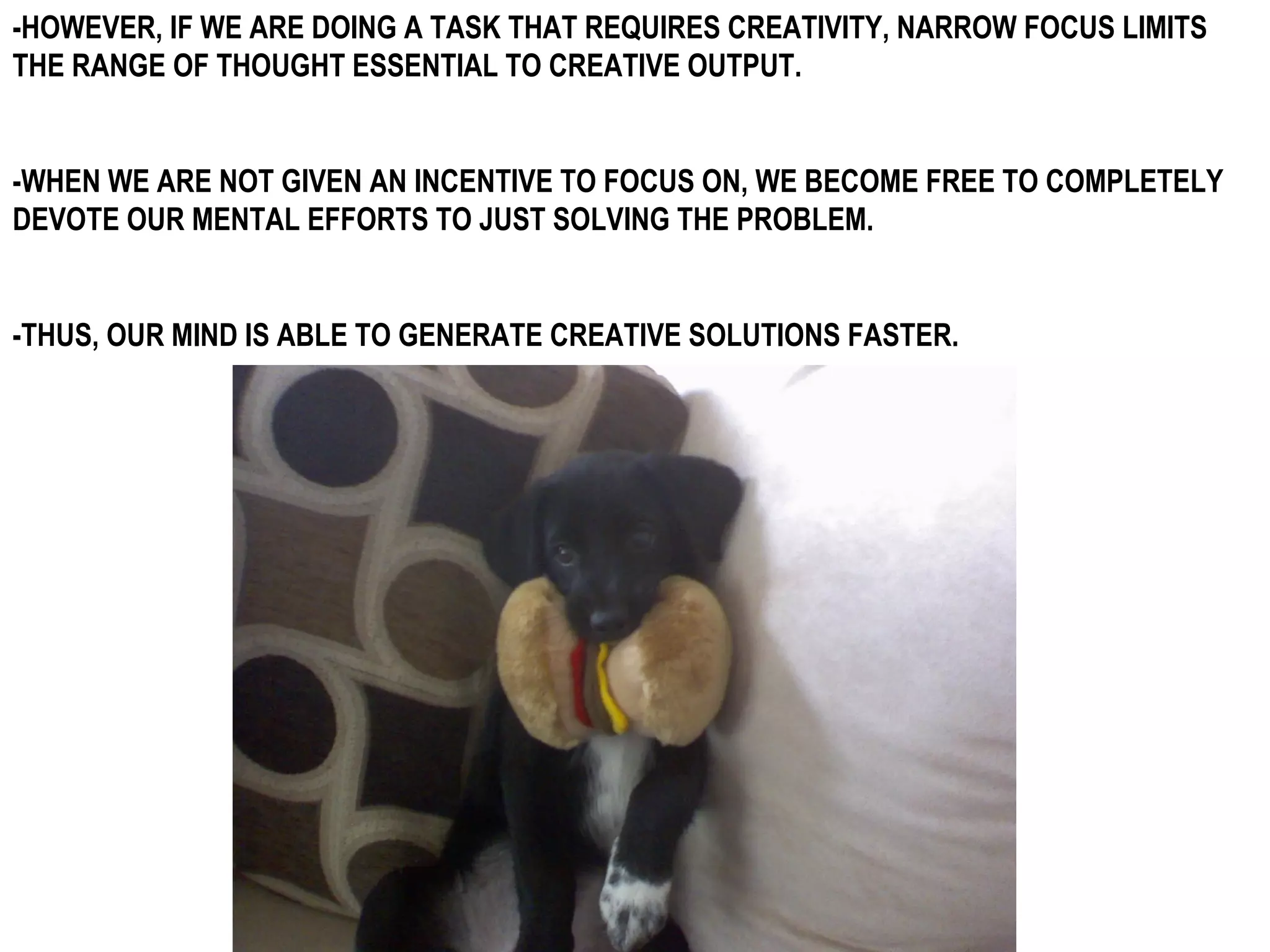 -HOWEVER, IF WE ARE DOING A TASK THAT REQUIRES CREATIVITY, NARROW FOCUS LIMITS
THE RANGE OF THOUGHT ESSENTIAL TO CREATIVE OUTPUT.


-WHEN WE ARE NOT GIVEN AN INCENTIVE TO FOCUS ON, WE BECOME FREE TO COMPLETELY
DEVOTE OUR MENTAL EFFORTS TO JUST SOLVING THE PROBLEM.


-THUS, OUR MIND IS ABLE TO GENERATE CREATIVE SOLUTIONS FASTER.
 