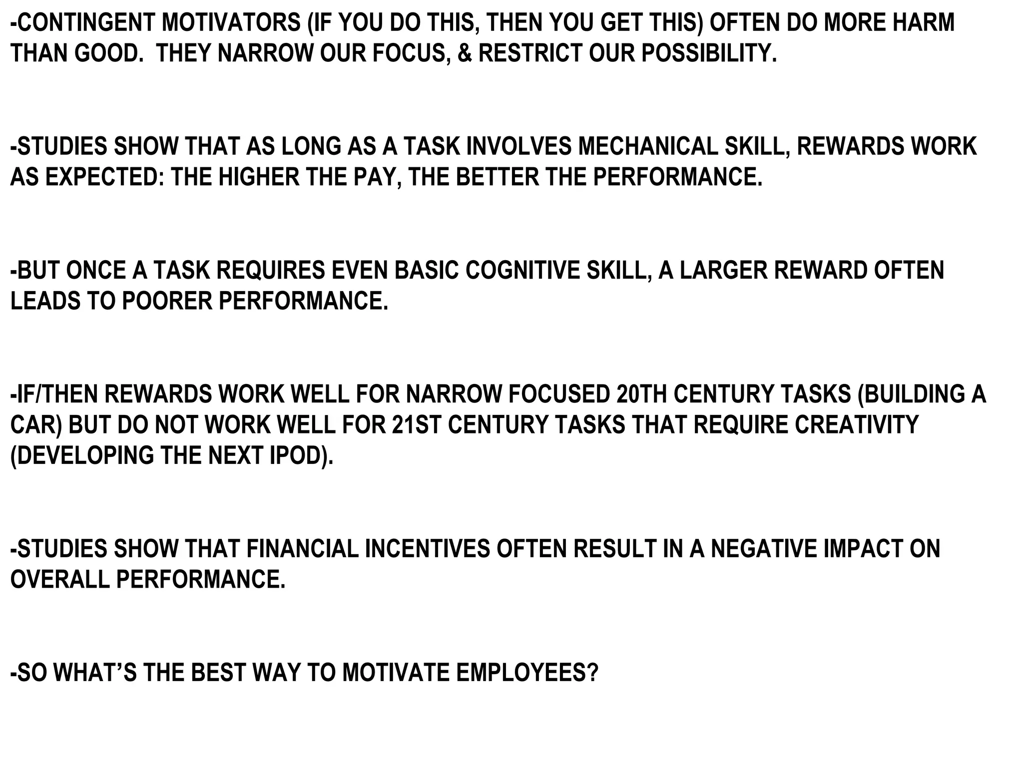 -CONTINGENT MOTIVATORS (IF YOU DO THIS, THEN YOU GET THIS) OFTEN DO MORE HARM
THAN GOOD. THEY NARROW OUR FOCUS, & RESTRICT OUR POSSIBILITY.


-STUDIES SHOW THAT AS LONG AS A TASK INVOLVES MECHANICAL SKILL, REWARDS WORK
AS EXPECTED: THE HIGHER THE PAY, THE BETTER THE PERFORMANCE.


-BUT ONCE A TASK REQUIRES EVEN BASIC COGNITIVE SKILL, A LARGER REWARD OFTEN
LEADS TO POORER PERFORMANCE.


-IF/THEN REWARDS WORK WELL FOR NARROW FOCUSED 20TH CENTURY TASKS (BUILDING A
CAR) BUT DO NOT WORK WELL FOR 21ST CENTURY TASKS THAT REQUIRE CREATIVITY
(DEVELOPING THE NEXT IPOD).


-STUDIES SHOW THAT FINANCIAL INCENTIVES OFTEN RESULT IN A NEGATIVE IMPACT ON
OVERALL PERFORMANCE.


-SO WHAT’S THE BEST WAY TO MOTIVATE EMPLOYEES?
 