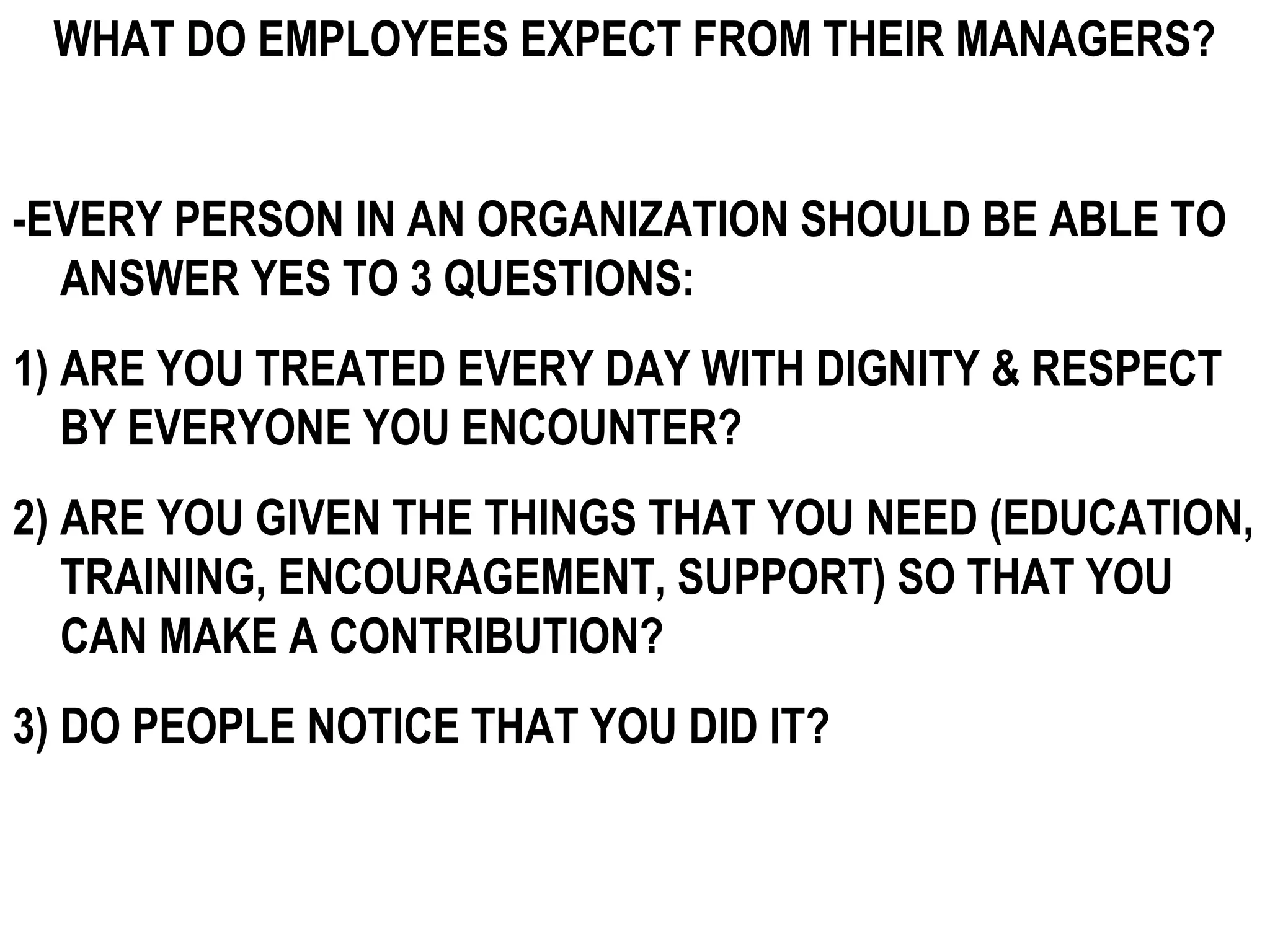 WHAT DO EMPLOYEES EXPECT FROM THEIR MANAGERS?


-EVERY PERSON IN AN ORGANIZATION SHOULD BE ABLE TO
  ANSWER YES TO 3 QUESTIONS:
1) ARE YOU TREATED EVERY DAY WITH DIGNITY & RESPECT
   BY EVERYONE YOU ENCOUNTER?
2) ARE YOU GIVEN THE THINGS THAT YOU NEED (EDUCATION,
   TRAINING, ENCOURAGEMENT, SUPPORT) SO THAT YOU
   CAN MAKE A CONTRIBUTION?
3) DO PEOPLE NOTICE THAT YOU DID IT?
 