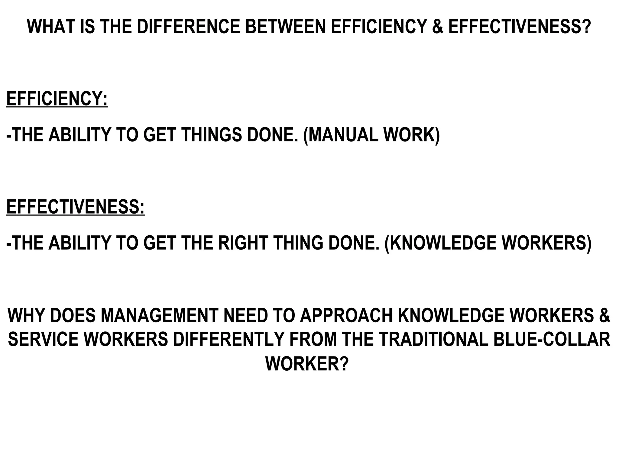 WHAT IS THE DIFFERENCE BETWEEN EFFICIENCY & EFFECTIVENESS?


EFFICIENCY:
-THE ABILITY TO GET THINGS DONE. (MANUAL WORK)


EFFECTIVENESS:
-THE ABILITY TO GET THE RIGHT THING DONE. (KNOWLEDGE WORKERS)


WHY DOES MANAGEMENT NEED TO APPROACH KNOWLEDGE WORKERS &
SERVICE WORKERS DIFFERENTLY FROM THE TRADITIONAL BLUE-COLLAR
                         WORKER?
 