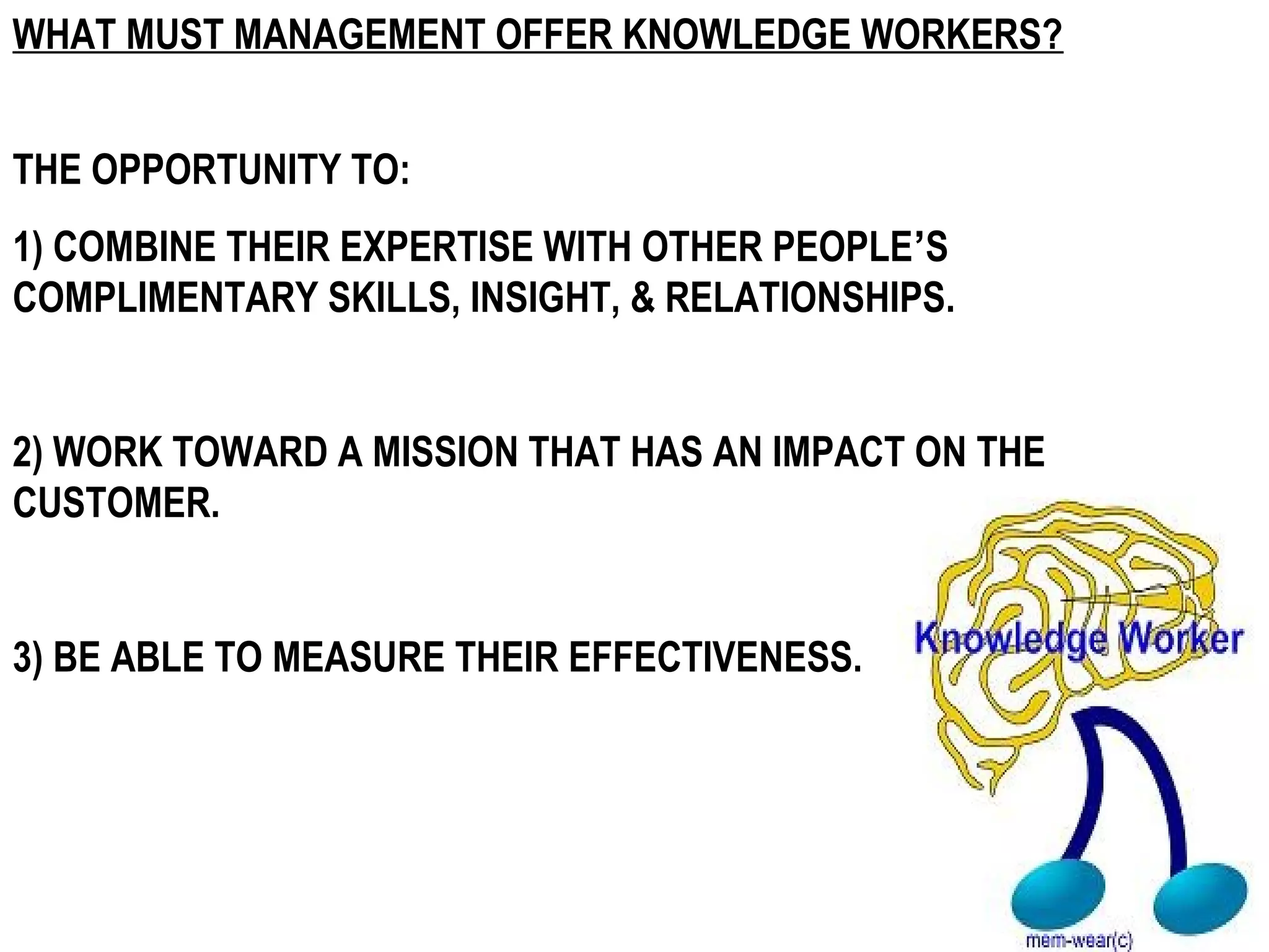 WHAT MUST MANAGEMENT OFFER KNOWLEDGE WORKERS?


THE OPPORTUNITY TO:
1) COMBINE THEIR EXPERTISE WITH OTHER PEOPLE’S
COMPLIMENTARY SKILLS, INSIGHT, & RELATIONSHIPS.


2) WORK TOWARD A MISSION THAT HAS AN IMPACT ON THE
CUSTOMER.


3) BE ABLE TO MEASURE THEIR EFFECTIVENESS.
 