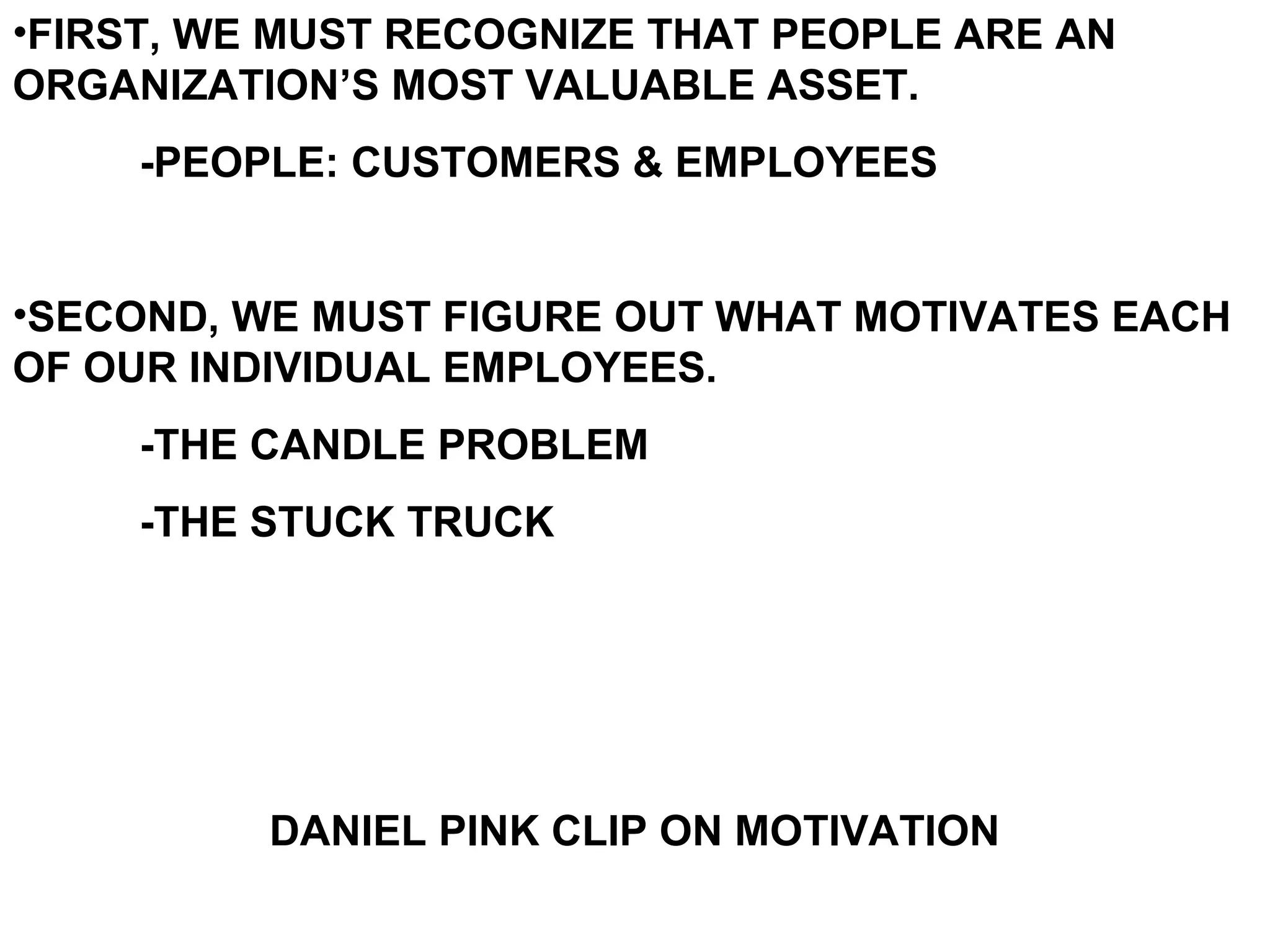 •FIRST, WE MUST RECOGNIZE THAT PEOPLE ARE AN
ORGANIZATION’S MOST VALUABLE ASSET.
     -PEOPLE: CUSTOMERS & EMPLOYEES


•SECOND, WE MUST FIGURE OUT WHAT MOTIVATES EACH
OF OUR INDIVIDUAL EMPLOYEES.
     -THE CANDLE PROBLEM
     -THE STUCK TRUCK




          DANIEL PINK CLIP ON MOTIVATION
 