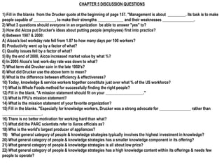 CHAPTER 5 DISCUSSION QUESTIONS

1) Fill in the blanks from the Drucker quote at the beginning of page 157. "Management is about _________. Its task is to make
people capable of ___________, to make their strengths _____________ and their weaknesses ________________.
2) What 3 questions should everyone in an organization be able to answer "yes" to?
3) How did Alcoa put Drucker's ideas about putting people (employees) first into practice?
4) Between 1987 & 2000:
A) Alcoa's lost workday rate fell from 1.87 to how many days per 100 workers?
B) Productivity went up by a factor of what?
C) Quality issues fell by a factor of what?
5) By the end of 2000, Alcoa increased market value by what %?
6) In 2005 Alcoa's lost work-day rate was down to what?
7) What term did Drucker coin in the late 1950's?
8) What did Drucker use the above term to mean?
9) What is the difference between efficiency & effectiveness?
10) Today, knowledge & service workers together constitute just over what % of the US workforce?
11) What is Whole Foods method for successfully finding the right people?
12) Fill in the blank. "A mission statement should fit on your ___________________."
13) What is FPU's mission statement?
14) What is the mission statement of your favorite organization?
15) Fill in the blanks. "Especially for knowledge workers, Drucker was a strong advocate for ________________ rather than
____________________.
16) There is no better motivation for working hard than what?
17) What did the PARC scientists refer to Xerox officials as?
18) Who is the world's largest producer of appliances?
19)  What general category of people & knowledge strategies typically involves the highest investment in knowledge?
20) What general category of people & knowledge strategies has a smaller knowledge component in its offering?
21) What general category of people & knowledge strategies is all about low price?
22) What general category of people & knowledge strategies has a high knowledge content within its offerings & needs few
people to operate?
 
