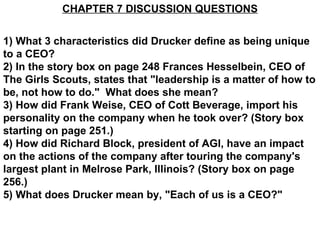 CHAPTER 7 DISCUSSION QUESTIONS 1) What 3 characteristics did Drucker define as being unique to a CEO? 2) In the story box on page 248 Frances Hesselbein, CEO of The Girls Scouts, states that &quot;leadership is a matter of how to be, not how to do.&quot;  What does she mean? 3) How did Frank Weise, CEO of Cott Beverage, import his personality on the company when he took over? (Story box starting on page 251.) 4) How did Richard Block, president of AGI, have an impact on the actions of the company after touring the company's largest plant in Melrose Park, Illinois? (Story box on page 256.) 5) What does Drucker mean by, &quot;Each of us is a CEO?&quot;   