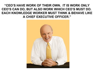 “CEO’S HAVE WORK OF THEIR OWN. IT IS WORK ONLY
CEO’S CAN DO, BUT ALSO WORK WHICH CEO’S MUST DO.
EACH KNOWLEDGE WORKER MUST THINK & BEHAVE LIKE
           A CHIEF EXECUTIVE OFFICER.”
 