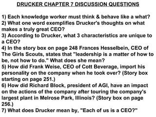 DRUCKER CHAPTER 7 DISCUSSION QUESTIONS

1) Each knowledge worker must think & behave like a what?
2) What one word exemplifies Drucker's thoughts on what
makes a truly great CEO?
3) According to Drucker, what 3 characteristics are unique to
a CEO?
4) In the story box on page 248 Frances Hesselbein, CEO of
The Girls Scouts, states that "leadership is a matter of how to
be, not how to do." What does she mean?
5) How did Frank Weise, CEO of Cott Beverage, import his
personality on the company when he took over? (Story box
starting on page 251.)
6) How did Richard Block, president of AGI, have an impact
on the actions of the company after touring the company's
largest plant in Melrose Park, Illinois? (Story box on page
256.)
7) What does Drucker mean by, "Each of us is a CEO?"
 