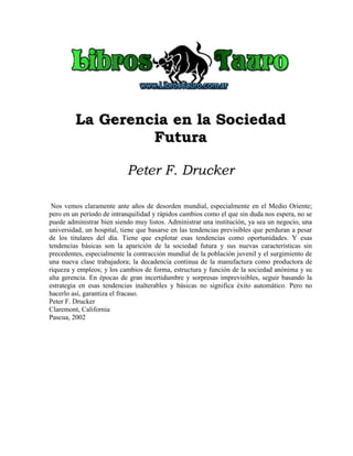 LLaa GGeerreenncciiaa eenn llaa SSoocciieeddaadd
FFuuttuurraa
Peter F. Drucker
Nos vemos claramente ante años de desorden mundial, especialmente en el Medio Oriente;
pero en un período de intranquilidad y rápidos cambios como el que sin duda nos espera, no se
puede administrar bien siendo muy listos. Administrar una institución, ya sea un negocio, una
universidad, un hospital, tiene que basarse en las tendencias previsibles que perduran a pesar
de los titulares del día. Tiene que explotar esas tendencias como oportunidades. Y esas
tendencias básicas son la aparición de la sociedad futura y sus nuevas características sin
precedentes, especialmente la contracción mundial de la población juvenil y el surgimiento de
una nueva clase trabajadora; la decadencia continua de la manufactura como productora de
riqueza y empleos; y los cambios de forma, estructura y función de la sociedad anónima y su
alta gerencia. En épocas de gran incertidumbre y sorpresas imprevisibles, seguir basando la
estrategia en esas tendencias inalterables y básicas no significa éxito automático. Pero no
hacerlo así, garantiza el fracaso.
Peter F. Drucker
Claremont, California
Pascua, 2002
 