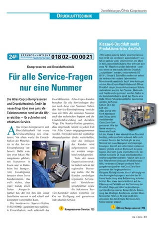 Dienstleistungen/Ölfreie Kompressoren
                                                DRUCKLUFTTECHNIK




                                                                                       Klasse-0-Druckluft senkt
                                                                                       Produktionsrisiko deutlich
                                                                                       „Wir wollen jegliche Gefahr einer Kontamina-
                                                                                       tion mit Öl von vornherein ausschließen!“, lau-
                                                                                       tet ein Leitsatz vieler Unternehmen, vor allem
                                                                                       in der Lebensmittelindustrie. Hier erfreuen sich
                   Kompressoren und Drucklufttechnik                                   etwa PET-Flaschen großer Beliebtheit – aber
                                                                                       nur, wenn sie mit absolut ölfreier Druckluft
                                                                                       „aufgeblasen“ werden, entsprechend ISO

 Für alle Service-Fragen                                                               8573-1, Klasse 0. Schließlich wollen wir selbst
                                                                                       als Verbraucher saubere Lebensmittel.
                                                                                       Maschinenöl passt nicht dazu! Viele Anfragen
                                                                                       an den Atlas-Copco-Geschäftsbereich Ölfreie

    nur eine Nummer                                                                    Druckluft zeigen, dass solche strengen Schutz-
                                                                                       maßnahmen auch in der Pharma-, Elektronik-
                                                                                       und Textilbranche gefordert werden. Selbst in
                                                                                       der Automobilindustrie spielt das Thema eine
Die Atlas Copco Kompressoren                Geschäftszeiten. Atlas-Copco-Kunden        Rolle. Wenn Polycarbonatdächer beschichtet
                                            brauchen für alle Servicefragen also       werden, darf abso-
und Drucklufttechnik GmbH ist                                                          lut kein Öl in der
                                            nur noch diese eine Nummer. Neben
neuerdings über eine zentrale                                                          Luft sein.
                                            der Service-Einsatzplanung erreicht        Atlas Copco emp-
Telefonnummer rund um die Uhr               man mit Hilfe der zentralen Nummer         fiehlt deswegen
erreichbar – für schnellen und              auch den technischen Support und die       den Einsatz ölfrei
                                            Ersatzteilabwicklung auf direktem          verdichtender
effektiven Service.                         Wege. Die Service-Hotline garantiert,      Class-Zero-Kom-
                                                                                       pressoren. Wie der
          tlas Copco Kompressoren und       dass eingehende Anrufe in jedem Fall

A         Drucklufttechnik hat seine
          Serviceabteilung neu struk-
turiert. Vor allem wurde die Erreich-
                                            von Atlas Copco entgegengenommen
                                            werden. Entweder kann der zuständige
                                            Ansprechpartner direkt weiterhelfen,
                                                                                       Name verspricht,
                                                                                       liefern sie Druck-
                                                                                       luft der Klasse 0. Wer absolut ölfreie Druckluft
                                                                                       benötigt, sollte den Mehraufwand dafür nicht
                                                                                       scheuen. Denn in der Technik gibt es eine
barkeit der Mitarbei-                                         oder das Anliegen
ter in der Service-                                           der Kunden wird          Maxime: Am zuverlässigsten sind diejenigen
                                                                                       Lösungen, die sich am einfachsten realisieren
Einsatzplanung ver-                                           aufgenommen und          lassen. Und die sind am Ende auch die güns-
bessert. Dafür wur-                                           sie werden umge-         tigsten. Übersetzt in die Drucklufttechnik: Ver-
den zwei lokale Pla-                                          hend zurückgerufen.      dichtet man ohne Öl, muss anschließend kei-
nungsteams gebildet,                                             Trotz der neuen       nes herausgefiltert werden. Folglich kann auch
mit Standorten in                                             Organisationsstruk-      kein Filterelement versagen; Produktionsaus-
                                                                                       fälle, verdorbene Chargen und hohe Reini-
Essen und in Rutes-                                           tur ändert sich an der
                                                                                       gungskosten gehören mit Class-Zero-Kom-
heim bei Stuttgart.                                           regionalen Betreu-       pressoren der Vergangenheit an.
Alle Einsatzplaner                                            ung nichts. Die für      Übrigens: Richtig ist zwar, dass – abhängig von
betreuen einen festen                                         Kunden zuständigen       den Ansaugbedingungen – auch bei der öl-
Kundenstamm. Das                                              regionalen Service-      freien Verdichtung eine Aufbereitung erforder-
                                                                                       lich ist. Aber diese beschränkt sich auf die
stellt sicher, dass                                           und      Vertriebsan-
                                                                                       Filterung von Partikeln und die Trocknung der
jeder Kunde einen                                             sprechpartner sowie      Druckluft. Dagegen fallen bei den öleinge-
festen       Ansprech-                                        die bekannten Ser-       spritzten Kompressoren Kosten für die Entsor-
partner hat, der mit ihm und seiner         vice-Techniker stehen weiterhin vor        gung des ölhaltigen Kondensats und der ölkon-
Installation vertraut ist und schnell und   Ort zur Verfügung und garantieren          taminierten Filter an. All dies bleibt dem
kompetent weiterhelfen kann.                individuellen Service.                     Anwender bei dem Einsatz der Class-Zero-
                                                                                       Kompressoren erspart.
   Die bundesweite Service-Hotline
01802-000021 garantiert nun maxima-                                                                  i
                                                    i   Kompressoren-Service: 723
                                                                                                         Ölfreie Kompressoren: 724
le Erreichbarkeit, auch außerhalb der

                                                                                                                         DK 1/2010   23
 