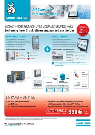 AIRConnect™
                                                       Fernüberwachung
   SONDERAKTION!


BENACHRICHTIGUNGS- UND VISUALISIERUNGSPAKET                                                                                                             inklusive
Sicherung Ihrer Druckluftversorgung rund um die Uhr                                                                                                       FULL-
                                                                                                                                                        SERVICE
  BENACHRICHTIGUNG                                                                               VISUALISIERUNG
  LEISTUNGSMERKMALE UND VORTEILE                                                                 LEISTUNGSMERKMALE UND VORTEILE
    Frühzeitiges erkennen von auftretenden Problemen                                               Minimale Installationskosten
                                                                                                   Detaillierte Druckluftüberwachung über Ihren PC
    Überwachung der Wartungsintervalle                                                             Reduzierung von Druckluftproduktionsstörungen
    Reduzierung der Kontrollaufgaben                                                               Echtzeit-Visualisierung über Web-Browser (LAN)

  Benachrichtigung über AIRContact:

                            Warnung                Stromausfall
                                                                                 +               Visualisierung über Combox E (Beispiele):




                            Abschaltung            Batterieproblem

                                                   „Heartbeat“


                                                                                                          Technische Voraussetzungen für die AIRConnect™-Visualizierung:
                                                                                                     !    min. ELEKTRONIKON® MK4, ES oder Combox E, CAN-Bus Schnittstellen,
                                                                                                          max. 8 Teilnehmer




                                                                                                                                                              Kunde
                                                                                    Benachrichtigung
                                                                                                                                                              Händlerpartner
                                                                                                            SMS                     SMS
                                            CAN-Bus                                                                                                           Atlas Copco
                                                                                                     Detaillierte                  E-Mail
                                                                                                         E-Mail

                                                                                                                    Intelligentes
                                                                                                                                                              Kunde
                                                                                    Visualisierung                  Überwachungssystem
                                                                                                                                                              Händlerpartner

                                                                                     Echtzeitdarstellung über Web-Browser                                     Atlas Copco




  EIN PAKET – EIN PREIS
      inkl. AIRContact und Combox E                                                    inkl. Email-/SMS-Benachrichtigung im Ereignisfall
      inkl. SIM-Karte                                                                  inkl. Kopplung an die Atlas Copco 24/7-Hotline
      inkl. Inbetriebnahme und Dokumentation                                           inkl. kontinuierlicher Visualisierung Ihrer Druckluftstation

                                                                                    AKTIONSPREIS*
                                                                                   Mindestlaufzeit 1 Jahr                                990 ¢                   pro
                                                                                                                                                                 Paket

* Der genannte Sonderpreis enthält nicht die Kosten für die Bereitstellung und Verlegung von CAN-Leitungen
  zwischen den Kompressoren. Diese Sonderaktion ist gültig bis zum 31.08.2010.



Wir bringen nachhaltige Produktivität.
www.atlascopco.de
 