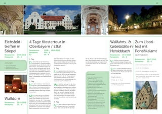 26 27
Eichsfeld-
treffen in
Stiepel
Reisetermin:	 27.05.2018
Reisepreis:	 26,- €
Walldürn
Reisetermin:	 30.05.2018
Reisepreis:	 25,- €
Leistungen:
•	Hin- und Rückreise
•	Teilnahme an den
Wallfahrtsfeierlichkeiten
4 Tage Klostertour in
Oberbayern / Ettal
Reisetermin:		 11.06. – 14.06.2018
Reisepreis:		 440,- €
EZ:		 40.- €
1. Tag:
Das erste Ziel auf der Klostertour
ist die Basilika in Vierzehnheiligen.
Dort werden Sie um 10.30 Uhr eine Hl.
Messe feiern. Anschließend haben Sie
Zeit zur freien Verfügung oder Sie ge-
nehmigen sich ein Mittagessen, bevor
Sie weiter nach Oberbayern fahren. In
Ettal angekommen, beziehen Sie Ihre
Zimmer im 4* Klosterhotel „Ludwig der
Bayer“. Abendessen und Übernachtung
im Hotel.
2. Tag:
Nach dem Frühstück feiern Sie um
9.30 Uhr in der Klosterbasilika Ettal
die Hl. Messe. Anschließend erfahren
Sie bei einer Führung durch die Klos-
teranlage Näheres über Ettal und das
Klosterleben.
Mittags steht der Bus zur Abfahrt
nach Garmisch-Partenkirchen
bereit. Dort werden Sie schon vom
Stadtführer zu einer ca. 1 ½ stündigen
Stadtführung erwartet. Natürlich bleibt
auch noch Zeit, anschließend die Stadt
auf eigene Faust zu erkunden oder sich
ein Käffchen zu gönnen. Am späteren
Nachmittag fahren Sie zurück nach
Ettal, Abendessen im Hotel. Um den
Abend noch mit einem Bonbon ausklin-
gen zu lassen, haben wir um 19.00 Uhr
in der Klosterbrauerei eine Führung und
Verkostung gebucht.
3. Tag:
Frisch gestärkt fahren Sie nach dem
Frühstück nach Benediktbeuren. Dort
haben wir für 10.00 Uhr die Klosterbasi-
lika zum Feiern der Hl. Messe gebucht.
Anschließend erfahren Sie bei einer
Führung durch das Klostergelände Inte-
ressantes über Benediktbeuren.
Wer möchte, kann gern in der Klos-
tergaststätte noch zum Mittages-
sen einkehren. Weiterfahrt zum Kochel-
see, dort haben wir am Nachmittag für
Sie eine Schifffahrt gebucht. Rückfahrt
durch die herrliche bayerische Land-
schaft nach Ettal. 17.30 Uhr Führung
und Verkostung in der Kloster-Schau-
käserei. Abendessen und Übernachtung
im Hotel.
4. Tag:
Nach dem Frühstück fahren Sie zum
Zwischenstopp nach Fürstenfeld-
bruck. Dort ist für 10.30 Uhr die Feier
der Hl. Messe in der Klosterbasilika ge-
plant. Anschließend haben Sie noch Zeit
um die Klosteranlage auf eigene Faust
zu erkunden, bevor Sie die Heimreise
antreten.
Leistungen:
•	Hin -und Rückreise, sowie
Fahrten vor Ort
•	3 x Ü / HP im Klosterhotel
„Ludwig der Bayer“ in Ettal
•	Besuch und Teilnahme an der
Messe in der Klosterbasilika Ettal
•	Führung Kloster Ettal
•	Stadtführung in Garmisch-
Partenkirchen
•	Führung in der Klosterbrauerei in
Ettal und Verkostung
•	Besuch und Teilnahme an der
Messe in der Klosterbasilika
Benediktbeuren
•	Führung in der Klosteranlage
Benediktbeuren
•	Schifffahrt auf dem Kochelsee
•	Führung und Verkostung in der
Kloster-Schaukäserei in Ettal
•	Besuch und Teilnahme an der
Messe in der Klosterbasilika von
Fürstenfeldbruck
Wallfahrts- 
Gebetsstättein
Heroldsbach
Reisetermin: 	 13.07.2018
Reisepreis: 	 26,- €
Von 1949 an soll die Muttergot-
tes zunächst einigen Kindern und
später vielen Menschen an diesem Ort
erschienen sein.
Seitdem suchen viele Menschen an
dieser Gebetsstätte Trost und Hilfe.
An jedem 13. des Monats wird der Fati-
ma-Tag begangen.
Möglichkeiten:
•	Mitfeier der hl. Messe
•	Möglichkeit zum Rosenkranzgebet
und Beichtgelegenheit
Zum Libori-
fest mit
Pontifikalamt
nach Paderborn
Reisetermin:	24.07.2018
Reisepreis:	 23,- €
•	 Fahrt nach Paderborn / Dom
•	 11.00 Uhr Pontifikalamt
•	 14.00 Uhr Veranstaltung, je nach Plan
•	 Zwischendurch haben Sie die Möglichkeit
zur Teilnahme an Betstunden oder Freizeit
zu einem Stadtbummel
 