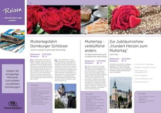 12 13
Muttertagsfahrt
Dornburger Schlösser
und ein musikalisch-glitzernder Nachmittag
Reisetermin:	13.05.2018
Reisepreis:	 64,- €
Der Vormittag gehört den Dornbur-
ger Schlössern. Auch als die „Drei
Perlen im Saaletal“ bezeichnet und von
malerischer Schönheit, grüßen sie den
Besucher schon aus großer Entfernung,
fast 100 Meter über der Saale auf einem
steil aufragenden Felsen thronend. Es
gibt nur wenige Orte, die Goethe so oft
besuchte. Die schöne Gartenanlage,
welche die Schlösser miteinander ver-
bindet, erkunden Sie bei einem gemein-
samen Spaziergang (Außenbesichtigung
der Schlösser).
Nach dem Mittagessen in histori-
schen Mauern in Jena, gehen Sie
dem Geheimnis des Stadtrodaer Kris-
talls auf den Grund! Sie besuchen den
Kristallhof und können dem Glasschlei-
fer über die Schulter schauen, wenn er
ein persönliches Erinnerungsglas für Sie
graviert. Hier finden Sie außerdem un-
zählige originelle Geschenkideen vom
Flaschengeist bis zur Weihnachtsbaum-
kugel. Nach so viel Shopping klingt
der Nachmittag in gemütlicher Runde
bei Kaffee, Kuchen und Musik mit den
Hausmusikanten aus.
Leistungen:
•	Hin- und Rückreise, sowie die Fahr-
ten vor Ort
•	1stündige Führung durch die Park-
anlage der Dornburger Schlösser
•	Mittagessen als Tellergericht (3
Gerichte zur Wahl)
•	Besuch des Thüringer Kristallhofes
(1 Glas mit persönlicher Gravur,
Kaffeegedeck mit 1 Pott Kaffee und
großem Kuchenteller)
•	Unterhaltung mit den Hausmusi-
kanten zum Kaffeetrinken
Muttertag -
verblüffend
anders
mit Bauchrednershow und
musikalischem Nachmittag
Reisetermin:	13.05.2018
Reisepreis:	 60,- €
Sie fahren mit dem Bus nach Meu-
selwitz in den Ortsteil Falkenhain.
Dort werden Sie zum Mittagessen von
der Familie Gatzsch in der Parkgast-
stätte erwartet. Anschließend sollten
Ihre Lachmuskeln zur guten Verdauung
anregen, denn die Stimmung steigt
und Sie werden begeistert sein von
Roy und der „Stimme aus dem Bauch“.
Nach der Bauchredner-Show werden
Sie kulinarisch mit Kaffee und Kuchen
verwöhnt, denn anschließend können
Sie bei musikalischer Unterhaltung das
Tanzbein schwingen. Anschließend
treten Sie die Heimreise an.
Zur Jubiläumsshow
„Hundert Herzen zum
Muttertag“
nach Greiz
Reisetermin:	13.05.2018
Reisepreis:	 79,- €
Die Familien-Gala feiert ihr 5 jähriges
Jubiläum. In der Show werden Sie
unterhalten von Stars wie Andreas
Holm und Thomas Lück, Schlagerstar
Franziska, Powerartist DMITRIJ und
einem Showballett.
•	 Fahrt nach Greiz zur Vogtlandhalle
•	 Mittagessen im Restaurant „Zur Bühne“
•	 14.00 Uhr Beginn des
Showprogramms Teil 1
•	 15.00 Uhr Kaffeepause
•	 15.30 Uhr Showprogramm Teil 2
•	 Anschließend Heimreise
Leistungen:
•	Hin- und Rückreise, sowie die
Fahrten vor Ort
•	Mittagessen
•	Eintritt zum Showprogramm
•	Kaffeegedeck
Leistungen:
•	Hin- und Rückreise, sowie
die Fahrten vor Ort
•	Mittagessen in der Parkgaststätte
Falkenhain
•	Bauchredner-Show mit „Roy und
seinen Freunden“
•	Kaffeegedeck mit 2 Tassen Kaffee
und 2 Stückchen Kuchen
•	Musikalische Unterhaltung mit
Alleinunterhalter
Erleben Sie
einzigartige,
Momente
und erhalten
wunderbare
Erinnerungen!
Reisen
...bereichern das
Leben!
 