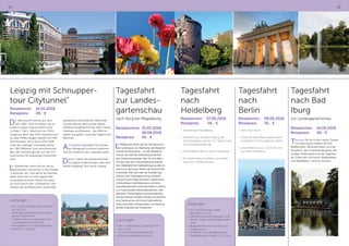 14 15
Leipzig mit Schnupper-
tour Citytunnel“
Reisetermin:	16.05.2018
Reisepreis:	 49,- €
Die Idee stammt bereits aus dem
Jahr 1892. 2013 im Herbst war es
endlich soweit. Leipzig erhielt seine
„U-Bahn“. Der 1. Abschnitt von 710m
Länge aus dem Jahr 1914 mauserte sich
zu zwei 1438m langen Röhren mit 7,9m
Durchmesser, die in bis zu 22m Tiefe
unter der Leipziger Innenstadt verlau-
fen. 960 Millionen Euro verschlang der
Bau, der natürlich gerade von den Ein-
heimischen mit Argusaugen betrachtet
wird.
Ihr Gästeführer weiht Sie mit viel Au-
genzwinkern und Humor in das Projekt
„Citytunnel“ ein. Und damit Sie hautnah
dabei sind und sich eine eigene Mei-
nung bilden können, fahren Sie natür-
lich auch durch den „Untergrund“ und
erleben die architektonisch aufwändig
gestalteten unterirdischen Bahnhöfe.
Ziel der kleinen Reise ist der älteste
erhaltene Kopfbahnhof der Welt: Heute
Gasthaus und Brauerei - der 1842 er-
baute und später „verrückte“ Bayerische
Bahnhof.
Anschließend genießen Sie zur bes-
ten Mittagszeit in einem traditions-
reichen Gasthaus den „Leipziger Spatz“.
Danach haben Sie ausreichend Zeit
für eigene Entdeckungen oder eine
kleine Shopping-Tour durch Leipzig.
Leistungen:
•	Hin- und Rückreise, sowie die Fahr-
ten vor Ort
•	2stündige Gästeführung „Schnup-
pertour Citytunnel“
•	S-Bahn-Fahrt vom Hauptbahnhof
zum Bayerischen Bahnhof
•	Mittagessen im Traditionsgasthaus
•	freie Zeit in Leipzig
Tagesfahrt
zur Landes-
gartenschau
nach Burg bei Magdeburg
Reisetermine:	25.05.2018
	28.08.2018
Reisepreis:	 45,- €
Im Mittelpunkt stehen die vier Kernbereiche –
der Goethepark, der Weinberg, die Ihlegärten
und der Flickschupark – mit der Altstadt im
Herzen. Sie stellt die Verbindung zwischen
den Gartenschauarealen dar. Ob vom Bahn-
hof aus, über den Promenadenring entlang
der mittelalterlichen Stadtbefestigung oder di-
rekt durch das bunte Treiben der historischen
Innenstadt. Man kann alle vier Ausstellungs-
bereiche der Landesgartenschau bequem
und auf kurzem Weg erkunden. Neben einer
hochkarätigen Gartenbaukultur und einer
zukunftsweisenden Gartenarchitektur, welche
u.a. in prachtvollen Wechselflorflächen, inte-
ressanten Themengärten und wechselnden
Blumenschauen sichtbar werden, erwartet Sie
eine Gartenschau mit hoher Erlebnisdichte,
vielen kulturellen Höhepunkten und hervorra-
genden kulinarischen Angeboten.
Tagesfahrt
nach
Heidelberg
Reisetermin:	07.06.2018
Reisepreis: 56,- €
•	 Anreise nach Heidelberg
•	 Stadtführung mit Besichtigung der
Schlossanlagen und des Gr. Fasses sowie
eine Altstadtwanderung
•	 Anschließend Zeit zur freien Verfügung
•	 Am Nachmittag Schifffahrt von Heidel-
berg nach Neckarsteinach
Leistungen:
•	Hin- und Rückreise, sowie
die Fahrten vor Ort
•	Stadtführung Schlossanlagen und
des Gr. Fasses und Altstadtwande-
rung
•	Bergbahnfahrt zum Schloss und
wieder zurück
•	Schifffahrt von Heidelberg nach
Neckarsteinach (Dauer ca. 1,5 Std.)
Leistungen:
•	Hin- und Rückreise, sowie die Fahr-
ten vor Ort
•	1 x Eintritt Landesgartenschau
•	Führung Landesgartenschau
Tagesfahrt
nach
Berlin
Reisetermin:	09.06.2018
Reisepreis: 	 35,- €
•	 Fahrt nach Berlin
•	 10.00 Uhr 4stündige Stadtrundfahrt
(kombiniert mit Rundgang) in Berlin
•	 anschließend bis ca. 16.00 Uhr Zeit
zur freien Verfügung
Tagesfahrt
nach Bad
Iburg
zur Landesgartenschau
Reisetermin:	16.06.2018
Reisepreis:	 49,- €
Tauchen Sie ein in den neuen Zauber
von Bad Iburg! Erleben Sie den
Waldkurpark, Blütenterrassen und die
Kurgärten, den Charlottenseepark, den
Kneipp-Erlebnispark und die Tegelwie-
se! Unter dem Stichwort „Walderleben
und Waldbaden“ wird ein Schwer-
 
