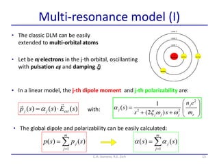 15
Multi-resonance model (I)
C.A. Gonano, R.E. Zich
• The classic DLM can be easily
extended to multi-orbital atoms
with: 









e
j
jjj
j
m
en
ss
s
2
22
)2(
1
)(

)()()( sEssp extjj


• In a linear model, the j-th dipole moment and j-th polarizability are:
• The global dipole and polarizability can be easily calculated:


m
j
j spsp
1
)()( 

m
j
j ss
1
)()( 
• Let be nj electrons in the j-th orbital, oscillanting
with pulsation j and damping j
 