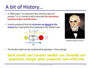 A bit of History…
• In 1905 paper “Le movement des electrons dans les
metaux”, H. A. Lorentz tried to describe the interaction
between matter and EM waves
25C.A. Gonano, R.E. Zich
Hendrik Antoon Lorentz
• Lorentz proposed that the electrons are bound to the
nucleus by a spring-like force obeying to the Hooke’s law
Both Drude and Lorentz models are formally not
quantistic,though quite prophetic and effective
• The Drude model can be reobtained by placing k = 0 (no spring)
 