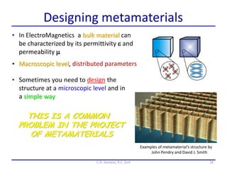 Designing metamaterials
26C.A. Gonano, R.E. Zich
• In ElectroMagnetics a bulk material can
be characterized by its permittivity e and
permeability m
• Macroscopic level, distributed parameters
Examples of metamaterial’s structure by
John Pendry and David J. Smith
• Sometimes you need to design the
structure at a microscopic level and in
a simple way
THIS IS A COMMON
PROBLEM IN THE PROJECT
OF METAMATERIALS
 