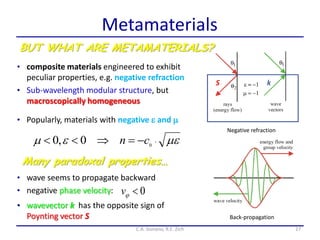 S k
Negative refraction
Metamaterials
• composite materials engineered to exhibit
peculiar properties, e.g. negative refraction
• Sub-wavelength modular structure, but
macroscopically homogeneous
27C.A. Gonano, R.E. Zich
BUT WHAT ARE METAMATERIALS?
Back-propagation
• Popularly, materials with negative e and m
meem  0
0,0 cn
Many paradoxal properties…
• wave seems to propagate backward
• negative phase velocity: 0v
• wavevector k has the opposite sign of
Poynting vector S
 