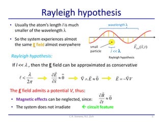 Rayleigh hypothesis
• Usually the atom’s length l is much
smaller of the wavelength l
5C.A. Gonano, R.E. Zich
Rayleigh hypothesis
• So the system experiences almost
the same E field almost everywhere
If l << l , then the E field can be approximated as conservative
The E field admits a potential V, thus:
• Magnetic effects can be neglected, since:
Rayleigh hypothesis:
0





t
B
• The system does not irradiate

l
2
 0

 E0


x
E


VE 

 circuit feature
 
