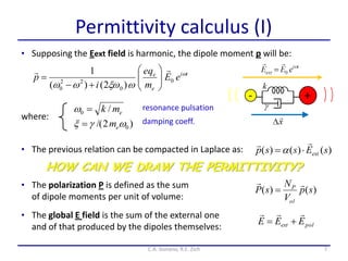 Permittivity calculus (I)
• Supposing the Eext field is harmonic, the dipole moment p will be:
• The previous relation can be compacted in Laplace as:
7C.A. Gonano, R.E. Zich
where:
ti
e
e
eE
m
qe
i
p 

0
0
22
0 )2()(
1 








emk /0  resonance pulsation
)2/( 0 em damping coeff.
)()()( sEssp ext


• The polarization P is defined as the sum
of dipole moments per unit of volume:
)()( sp
V
N
sP
ol
P 

HOW CAN WE DRAW THE PERMITTIVITY?
• The global E field is the sum of the external one
and of that produced by the dipoles themselves: polext EEE


 