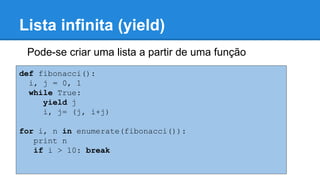 Lista infinita (yield)
Pode-se criar uma lista a partir de uma função
def fibonacci():
i, j = 0, 1
while True:
yield j
i, j= (j, i+j)
for i, n in enumerate(fibonacci()):
print n
if i > 10: break
 