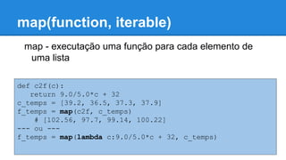 map(function, iterable)
def c2f(c):
return 9.0/5.0*c + 32
c_temps = [39.2, 36.5, 37.3, 37.9]
f_temps = map(c2f, c_temps)
# [102.56, 97.7, 99.14, 100.22]
--- ou ---
f_temps = map(lambda c:9.0/5.0*c + 32, c_temps)
map - executação uma função para cada elemento de
uma lista
 