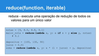reduce(function, iterable)
reduce - executa uma operação de redução de todos os
valores para um único valor
notas = [9, 8.5, 8.8, 9.1]
maior_nota = reduce(lambda x, y: x if x > y else y, notas)
# 9.1
depositos = [100, 130, 90]
juros = 0.01
soma = reduce(lambda x, y: x * (1 + juros) + y, depositos)
 