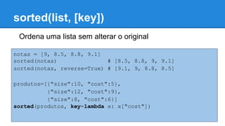sorted(list, [key])
Ordena uma lista sem alterar o original
notas = [9, 8.5, 8.8, 9.1]
sorted(notas) # [8.5, 8.8, 9, 9.1]
sorted(notas, reverse=True) # [9.1, 9, 8.8, 8.5]
produtos=[{"size":10, "cost":5},
{"size":12, "cost":9},
{"size":8, "cost":6}]
sorted(produtos, key=lambda x: x["cost"])
 
