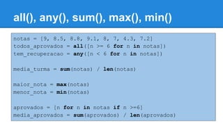 notas = [9, 8.5, 8.8, 9.1, 8, 7, 4.3, 7.2]
todos_aprovados = all([n >= 6 for n in notas])
tem_recuperacao = any([n < 6 for n in notas])
media_turma = sum(notas) / len(notas)
maior_nota = max(notas)
menor_nota = min(notas)
aprovados = [n for n in notas if n >=6]
media_aprovados = sum(aprovados) / len(aprovados)
all(), any(), sum(), max(), min()
 
