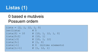 Listas (1)
lista = [2, 1, 12, 1, 0]
len(lista) # 5
lista[0] = 10 # [10, 1, 12, 1, 0]
lista[0:2] # [10, 1]
lista[:3] # [10, 1, 12]
lista[3:] # [1, 0]
lista[-1] # 0 (último elemento)
lista[1:-1] # [1, 12, 1]
0 based e mutáveis
Possuem ordem
 