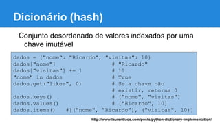 Dicionário (hash)
Conjunto desordenado de valores indexados por uma
chave imutável
dados = {"nome": "Ricardo", "visitas": 10}
dados["nome"] # "Ricardo"
dados["visitas"] += 1 # 11
"nome" in dados # True
dados.get("likes", 0) # Se a chave não
# existir, retorna 0
dados.keys() # ["nome", "visitas"]
dados.values() # ["Ricardo", 10]
dados.items() #[("nome", "Ricardo"), ("visitas", 10)]
http://www.laurentluce.com/posts/python-dictionary-implementation/
 