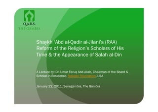 Shaykh ‘Abd al-Qadir al-Jilani’s (RAA)
Reform of the Religion’s Scholars of His
Time & the Appearance of Salah al-Din


A Lecture by: Dr. Umar Faruq Abd-Allah, Chairman of the Board &
Scholar-in-Residence, Nawawi Foundation, USA


January 22, 2011, Senegambia, The Gambia
 