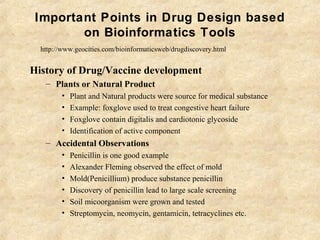 Important Points in Drug Design based
on Bioinformatics Tools
History of Drug/Vaccine development
– Plants or Natural Product
• Plant and Natural products were source for medical substance
• Example: foxglove used to treat congestive heart failure
• Foxglove contain digitalis and cardiotonic glycoside
• Identification of active component
– Accidental Observations
• Penicillin is one good example
• Alexander Fleming observed the effect of mold
• Mold(Penicillium) produce substance penicillin
• Discovery of penicillin lead to large scale screening
• Soil micoorganism were grown and tested
• Streptomycin, neomycin, gentamicin, tetracyclines etc.
http://www.geocities.com/bioinformaticsweb/drugdiscovery.html
 