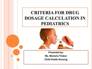 CRITERIA FOR DRUG
DOSAGE CALCULATION IN
PEDIATRICS
Presented by:
Ms. Manisha Thakur
Child Health Nursing
 