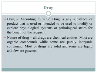 Drug
 Drug – According to w.h.o Drug is any substance or
product that is used or intended to be used to modify or
explore physiological systems or pathological states for
the benefit of the recipient.
 Nature of drug – all drugs are chemical entities. Most are
organic compounds while some are purely inorganic
compound. Most of drugs are solid and some are liquid
and few are gaseous.
 